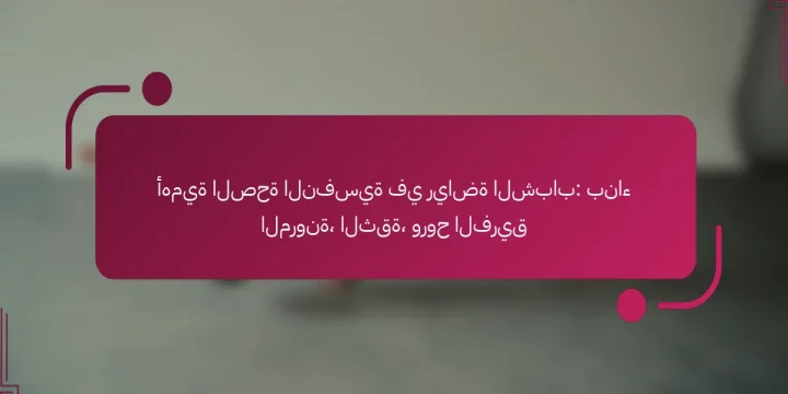 أهمية الصحة النفسية في رياضة الشباب: بناء المرونة، الثقة، وروح الفريق