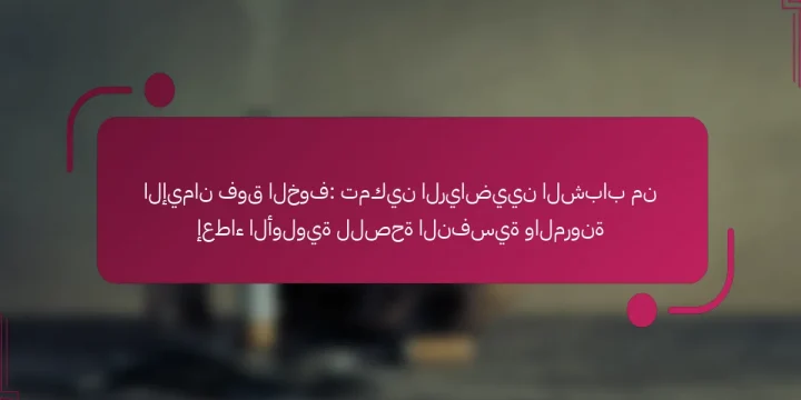الإيمان فوق الخوف: تمكين الرياضيين الشباب من إعطاء الأولوية للصحة النفسية والمرونة