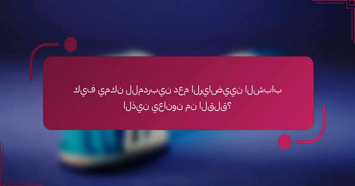 كيف يمكن للمدربين دعم الرياضيين الشباب الذين يعانون من القلق؟