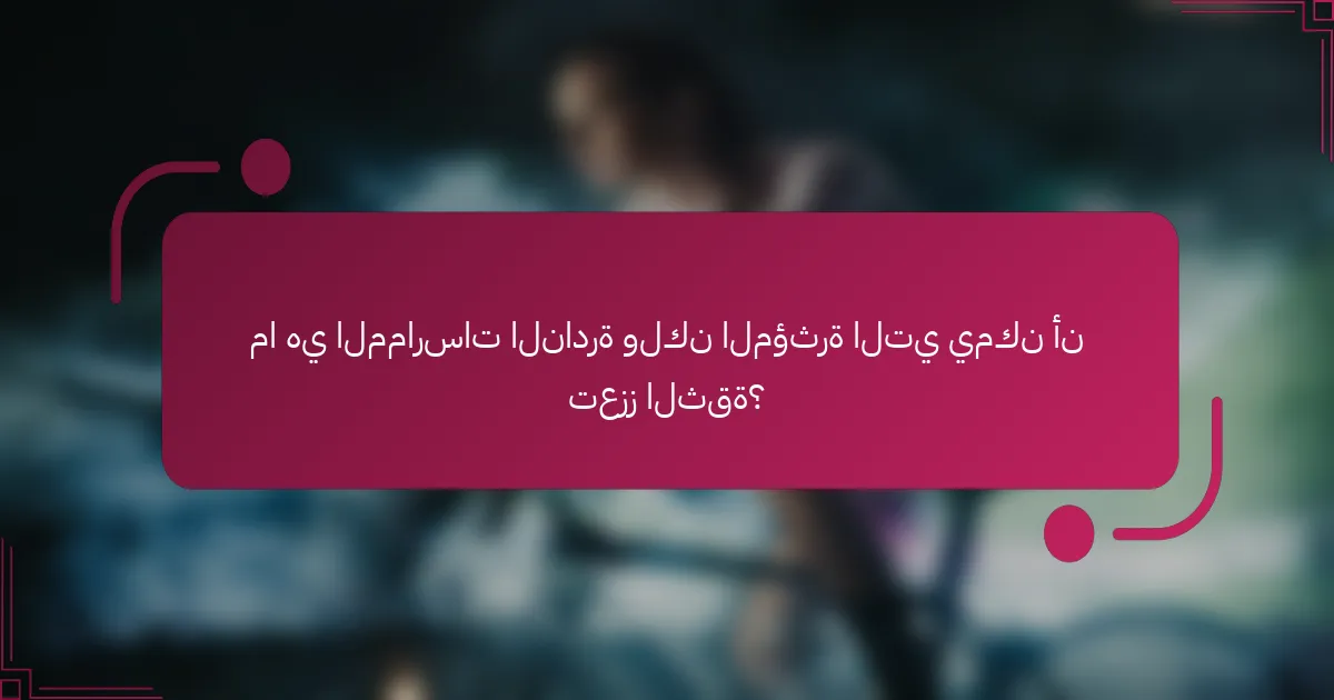 ما هي الممارسات النادرة ولكن المؤثرة التي يمكن أن تعزز الثقة؟