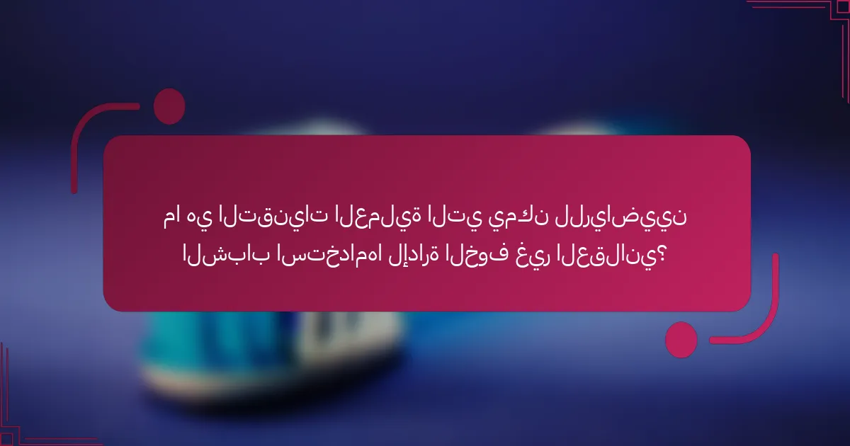 ما هي التقنيات العملية التي يمكن للرياضيين الشباب استخدامها لإدارة الخوف غير العقلاني؟